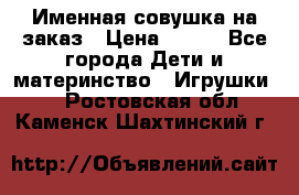 Именная совушка на заказ › Цена ­ 600 - Все города Дети и материнство » Игрушки   . Ростовская обл.,Каменск-Шахтинский г.